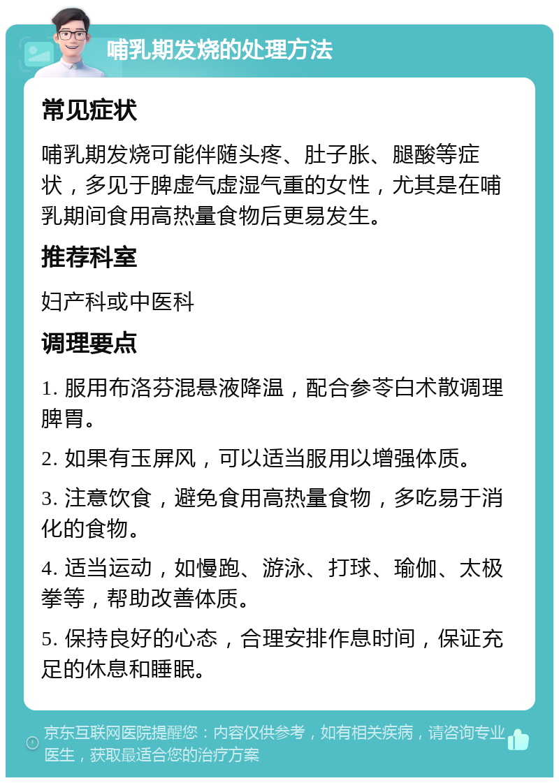 哺乳期发烧的处理方法 常见症状 哺乳期发烧可能伴随头疼、肚子胀、腿酸等症状，多见于脾虚气虚湿气重的女性，尤其是在哺乳期间食用高热量食物后更易发生。 推荐科室 妇产科或中医科 调理要点 1. 服用布洛芬混悬液降温，配合参苓白术散调理脾胃。 2. 如果有玉屏风，可以适当服用以增强体质。 3. 注意饮食，避免食用高热量食物，多吃易于消化的食物。 4. 适当运动，如慢跑、游泳、打球、瑜伽、太极拳等，帮助改善体质。 5. 保持良好的心态，合理安排作息时间，保证充足的休息和睡眠。