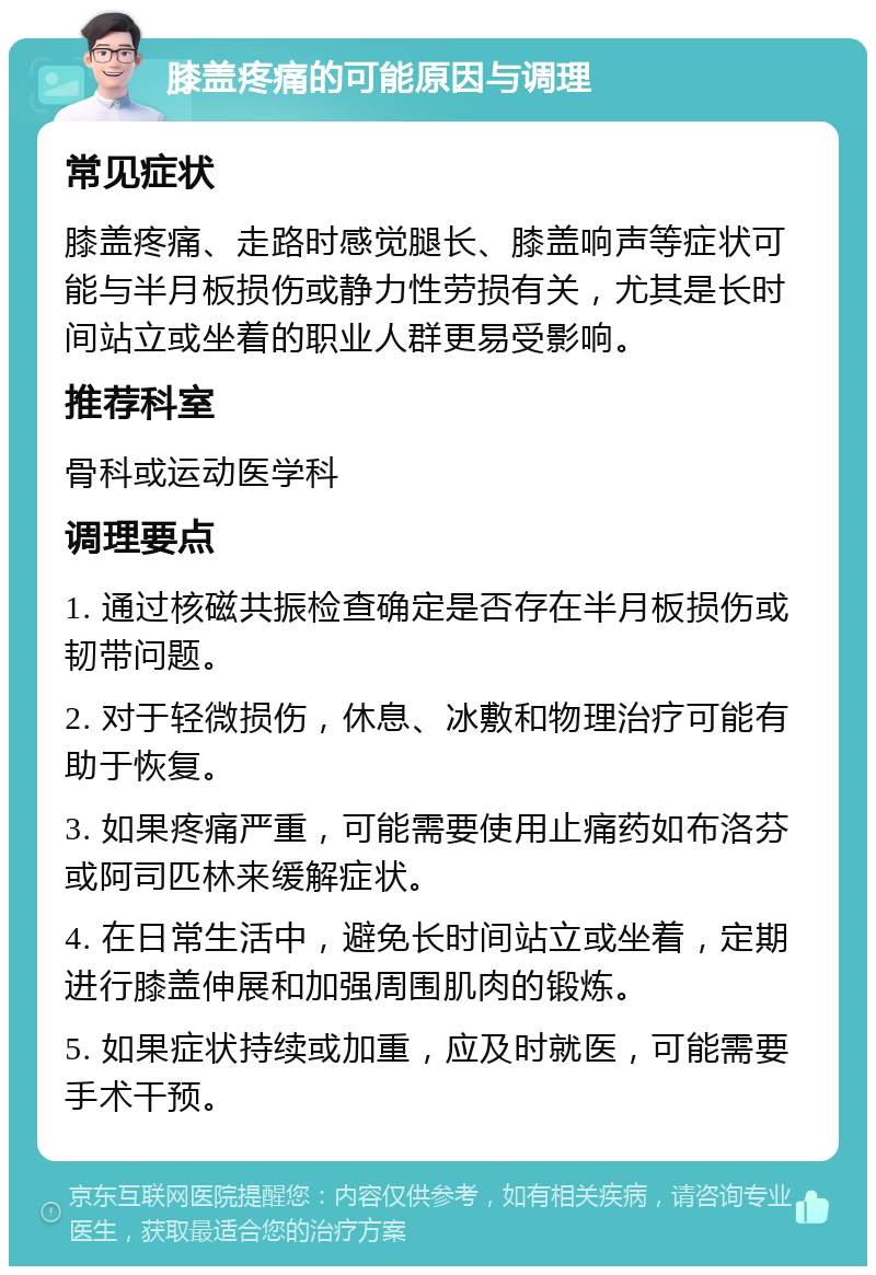 膝盖疼痛的可能原因与调理 常见症状 膝盖疼痛、走路时感觉腿长、膝盖响声等症状可能与半月板损伤或静力性劳损有关，尤其是长时间站立或坐着的职业人群更易受影响。 推荐科室 骨科或运动医学科 调理要点 1. 通过核磁共振检查确定是否存在半月板损伤或韧带问题。 2. 对于轻微损伤，休息、冰敷和物理治疗可能有助于恢复。 3. 如果疼痛严重，可能需要使用止痛药如布洛芬或阿司匹林来缓解症状。 4. 在日常生活中，避免长时间站立或坐着，定期进行膝盖伸展和加强周围肌肉的锻炼。 5. 如果症状持续或加重，应及时就医，可能需要手术干预。