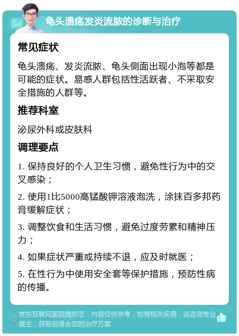 龟头溃疡发炎流脓的诊断与治疗 常见症状 龟头溃疡、发炎流脓、龟头侧面出现小泡等都是可能的症状。易感人群包括性活跃者、不采取安全措施的人群等。 推荐科室 泌尿外科或皮肤科 调理要点 1. 保持良好的个人卫生习惯，避免性行为中的交叉感染； 2. 使用1比5000高锰酸钾溶液泡洗，涂抹百多邦药膏缓解症状； 3. 调整饮食和生活习惯，避免过度劳累和精神压力； 4. 如果症状严重或持续不退，应及时就医； 5. 在性行为中使用安全套等保护措施，预防性病的传播。