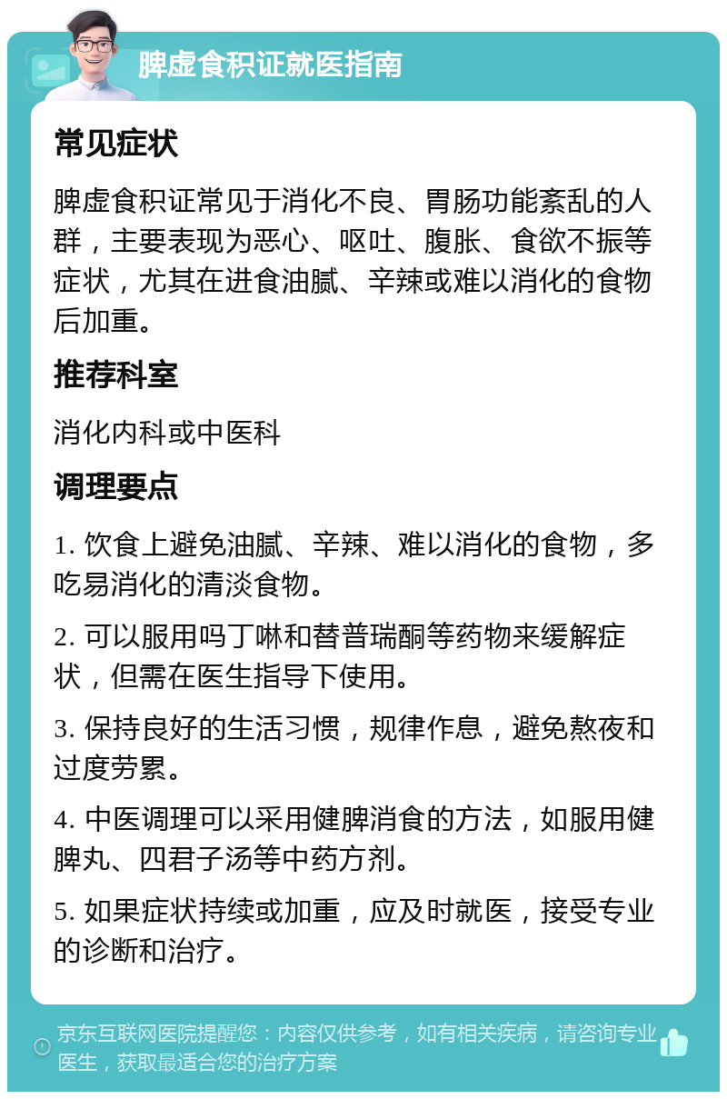 脾虚食积证就医指南 常见症状 脾虚食积证常见于消化不良、胃肠功能紊乱的人群，主要表现为恶心、呕吐、腹胀、食欲不振等症状，尤其在进食油腻、辛辣或难以消化的食物后加重。 推荐科室 消化内科或中医科 调理要点 1. 饮食上避免油腻、辛辣、难以消化的食物，多吃易消化的清淡食物。 2. 可以服用吗丁啉和替普瑞酮等药物来缓解症状，但需在医生指导下使用。 3. 保持良好的生活习惯，规律作息，避免熬夜和过度劳累。 4. 中医调理可以采用健脾消食的方法，如服用健脾丸、四君子汤等中药方剂。 5. 如果症状持续或加重，应及时就医，接受专业的诊断和治疗。