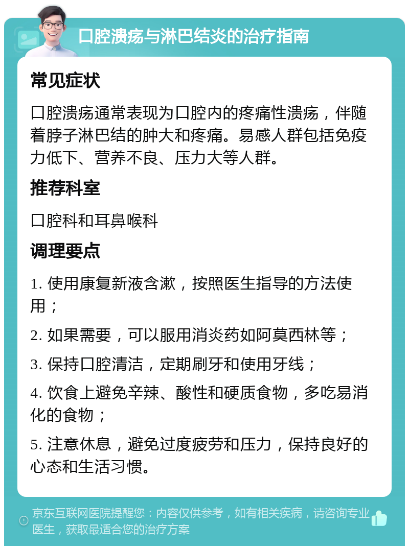 口腔溃疡与淋巴结炎的治疗指南 常见症状 口腔溃疡通常表现为口腔内的疼痛性溃疡，伴随着脖子淋巴结的肿大和疼痛。易感人群包括免疫力低下、营养不良、压力大等人群。 推荐科室 口腔科和耳鼻喉科 调理要点 1. 使用康复新液含漱，按照医生指导的方法使用； 2. 如果需要，可以服用消炎药如阿莫西林等； 3. 保持口腔清洁，定期刷牙和使用牙线； 4. 饮食上避免辛辣、酸性和硬质食物，多吃易消化的食物； 5. 注意休息，避免过度疲劳和压力，保持良好的心态和生活习惯。