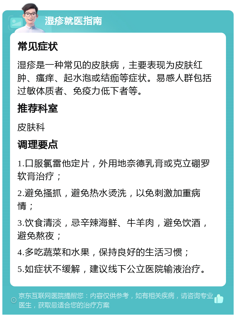 湿疹就医指南 常见症状 湿疹是一种常见的皮肤病，主要表现为皮肤红肿、瘙痒、起水泡或结痂等症状。易感人群包括过敏体质者、免疫力低下者等。 推荐科室 皮肤科 调理要点 1.口服氯雷他定片，外用地奈德乳膏或克立硼罗软膏治疗； 2.避免搔抓，避免热水烫洗，以免刺激加重病情； 3.饮食清淡，忌辛辣海鲜、牛羊肉，避免饮酒，避免熬夜； 4.多吃蔬菜和水果，保持良好的生活习惯； 5.如症状不缓解，建议线下公立医院输液治疗。