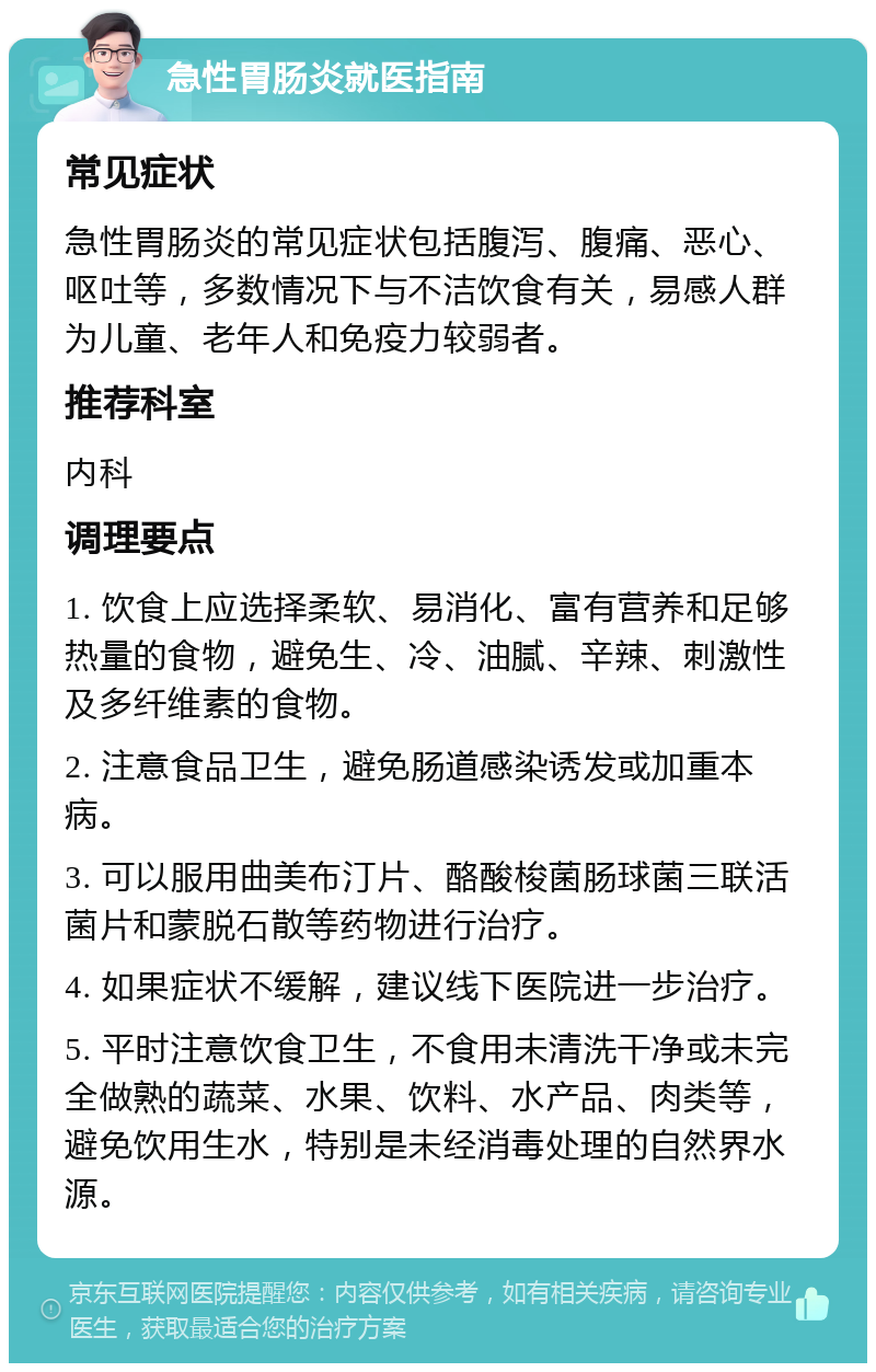 急性胃肠炎就医指南 常见症状 急性胃肠炎的常见症状包括腹泻、腹痛、恶心、呕吐等，多数情况下与不洁饮食有关，易感人群为儿童、老年人和免疫力较弱者。 推荐科室 内科 调理要点 1. 饮食上应选择柔软、易消化、富有营养和足够热量的食物，避免生、冷、油腻、辛辣、刺激性及多纤维素的食物。 2. 注意食品卫生，避免肠道感染诱发或加重本病。 3. 可以服用曲美布汀片、酪酸梭菌肠球菌三联活菌片和蒙脱石散等药物进行治疗。 4. 如果症状不缓解，建议线下医院进一步治疗。 5. 平时注意饮食卫生，不食用未清洗干净或未完全做熟的蔬菜、水果、饮料、水产品、肉类等，避免饮用生水，特别是未经消毒处理的自然界水源。