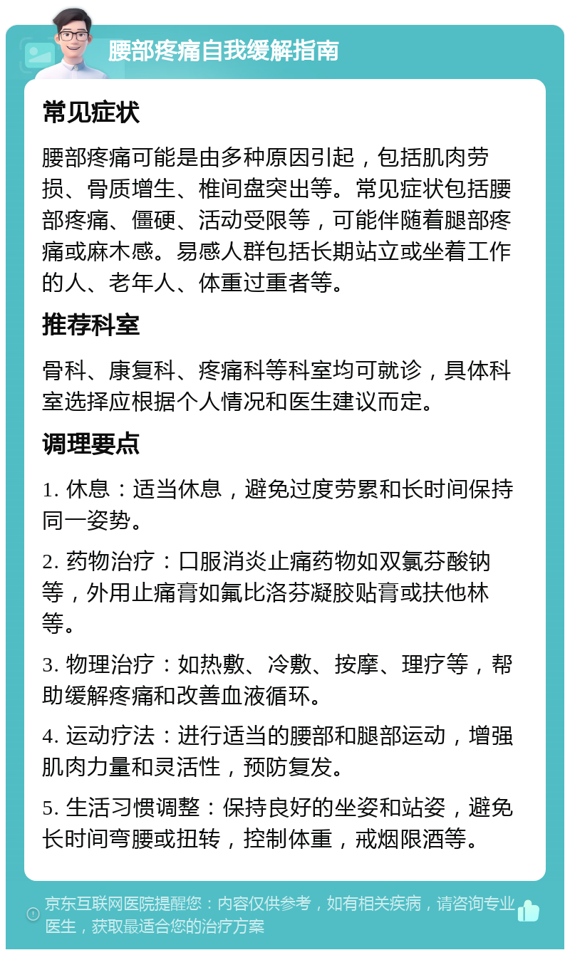 腰部疼痛自我缓解指南 常见症状 腰部疼痛可能是由多种原因引起，包括肌肉劳损、骨质增生、椎间盘突出等。常见症状包括腰部疼痛、僵硬、活动受限等，可能伴随着腿部疼痛或麻木感。易感人群包括长期站立或坐着工作的人、老年人、体重过重者等。 推荐科室 骨科、康复科、疼痛科等科室均可就诊，具体科室选择应根据个人情况和医生建议而定。 调理要点 1. 休息：适当休息，避免过度劳累和长时间保持同一姿势。 2. 药物治疗：口服消炎止痛药物如双氯芬酸钠等，外用止痛膏如氟比洛芬凝胶贴膏或扶他林等。 3. 物理治疗：如热敷、冷敷、按摩、理疗等，帮助缓解疼痛和改善血液循环。 4. 运动疗法：进行适当的腰部和腿部运动，增强肌肉力量和灵活性，预防复发。 5. 生活习惯调整：保持良好的坐姿和站姿，避免长时间弯腰或扭转，控制体重，戒烟限酒等。