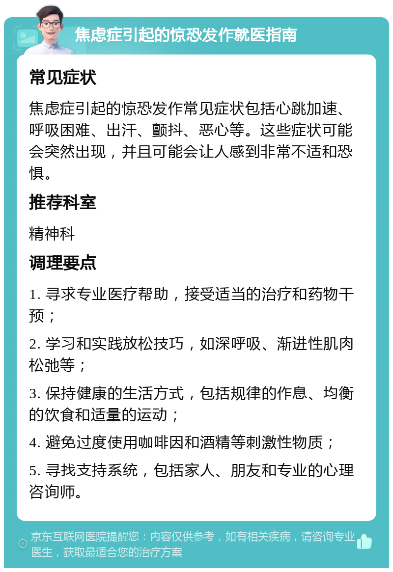 焦虑症引起的惊恐发作就医指南 常见症状 焦虑症引起的惊恐发作常见症状包括心跳加速、呼吸困难、出汗、颤抖、恶心等。这些症状可能会突然出现，并且可能会让人感到非常不适和恐惧。 推荐科室 精神科 调理要点 1. 寻求专业医疗帮助，接受适当的治疗和药物干预； 2. 学习和实践放松技巧，如深呼吸、渐进性肌肉松弛等； 3. 保持健康的生活方式，包括规律的作息、均衡的饮食和适量的运动； 4. 避免过度使用咖啡因和酒精等刺激性物质； 5. 寻找支持系统，包括家人、朋友和专业的心理咨询师。