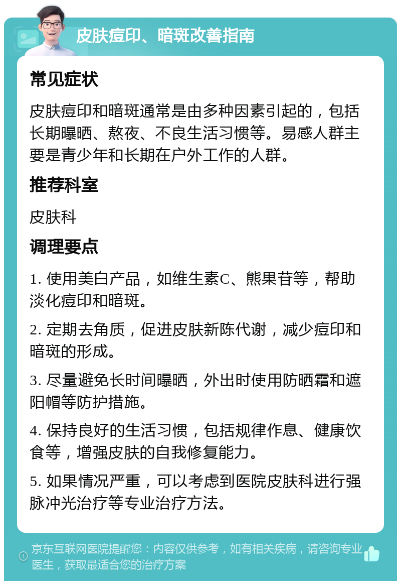 皮肤痘印、暗斑改善指南 常见症状 皮肤痘印和暗斑通常是由多种因素引起的，包括长期曝晒、熬夜、不良生活习惯等。易感人群主要是青少年和长期在户外工作的人群。 推荐科室 皮肤科 调理要点 1. 使用美白产品，如维生素C、熊果苷等，帮助淡化痘印和暗斑。 2. 定期去角质，促进皮肤新陈代谢，减少痘印和暗斑的形成。 3. 尽量避免长时间曝晒，外出时使用防晒霜和遮阳帽等防护措施。 4. 保持良好的生活习惯，包括规律作息、健康饮食等，增强皮肤的自我修复能力。 5. 如果情况严重，可以考虑到医院皮肤科进行强脉冲光治疗等专业治疗方法。