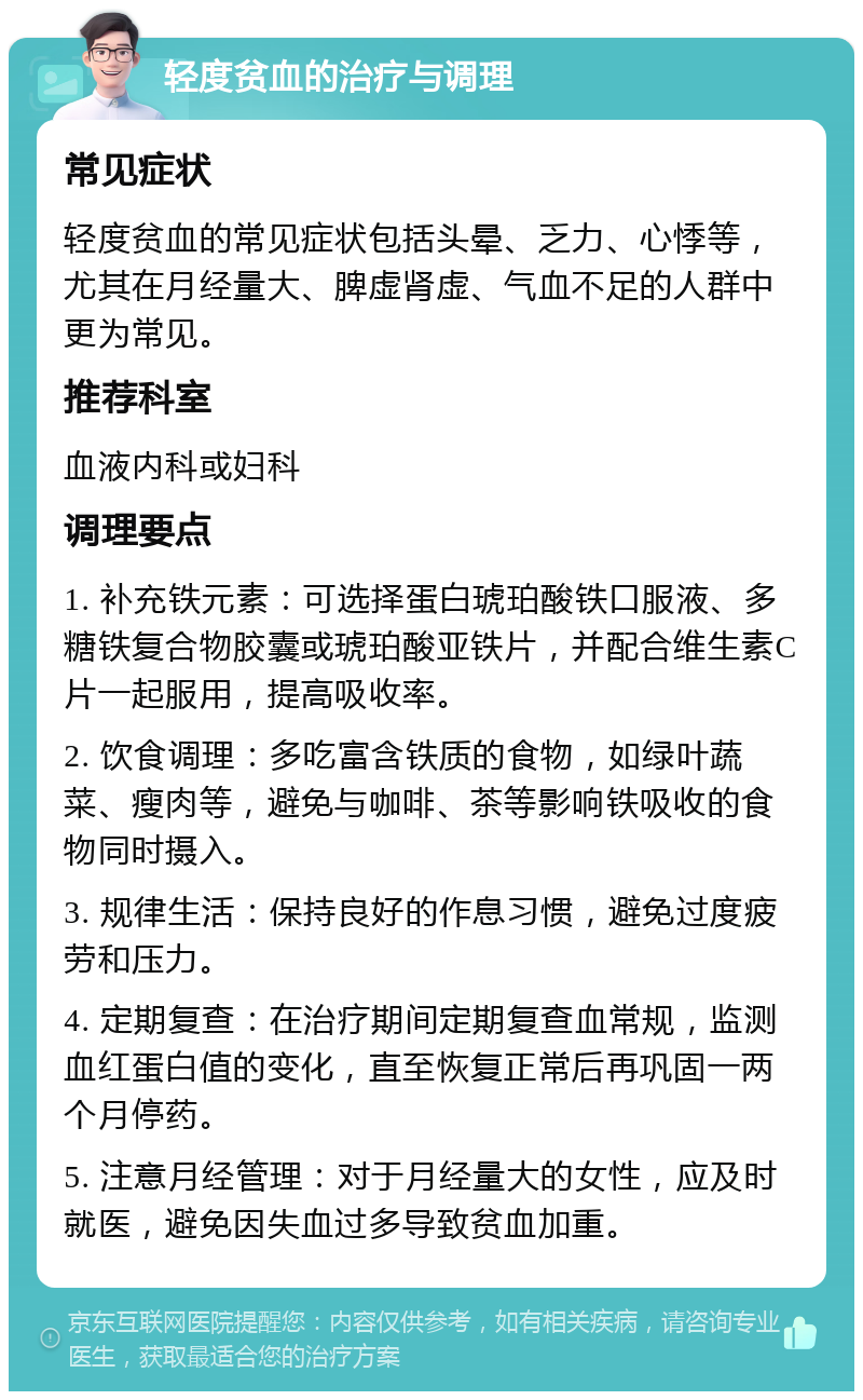 轻度贫血的治疗与调理 常见症状 轻度贫血的常见症状包括头晕、乏力、心悸等，尤其在月经量大、脾虚肾虚、气血不足的人群中更为常见。 推荐科室 血液内科或妇科 调理要点 1. 补充铁元素：可选择蛋白琥珀酸铁口服液、多糖铁复合物胶囊或琥珀酸亚铁片，并配合维生素C片一起服用，提高吸收率。 2. 饮食调理：多吃富含铁质的食物，如绿叶蔬菜、瘦肉等，避免与咖啡、茶等影响铁吸收的食物同时摄入。 3. 规律生活：保持良好的作息习惯，避免过度疲劳和压力。 4. 定期复查：在治疗期间定期复查血常规，监测血红蛋白值的变化，直至恢复正常后再巩固一两个月停药。 5. 注意月经管理：对于月经量大的女性，应及时就医，避免因失血过多导致贫血加重。