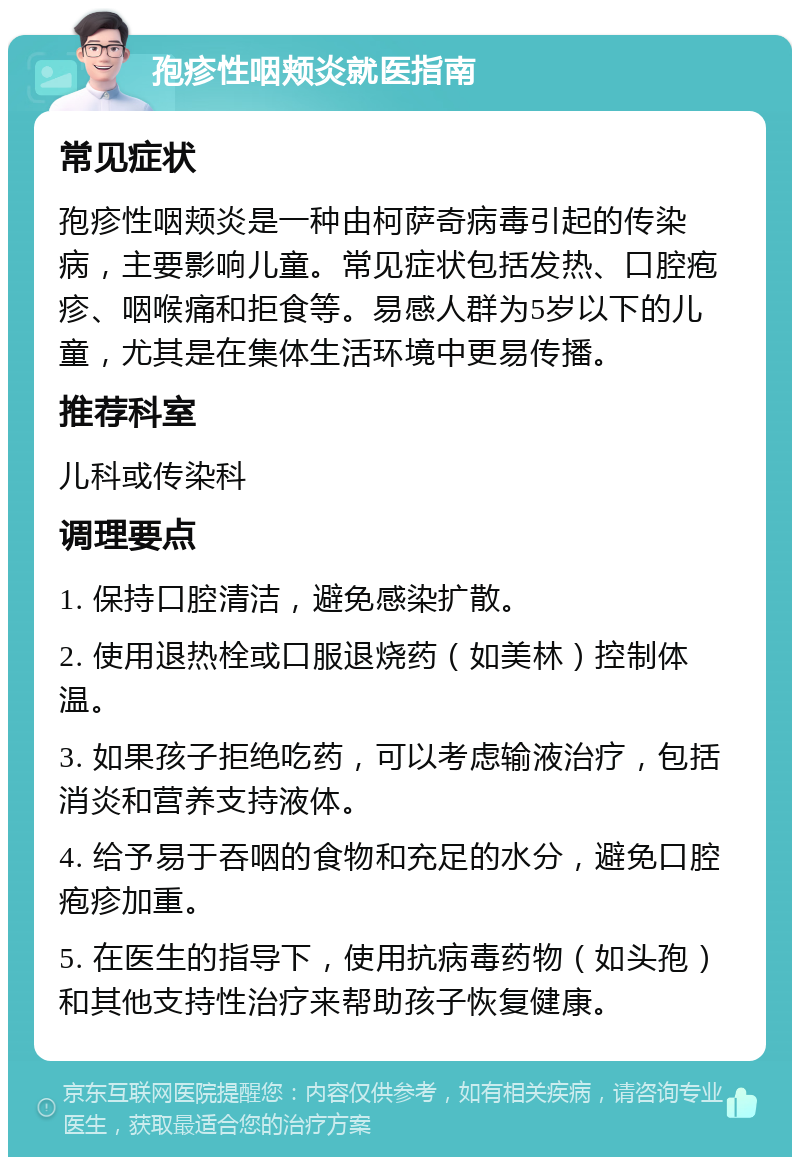 孢疹性咽颊炎就医指南 常见症状 孢疹性咽颊炎是一种由柯萨奇病毒引起的传染病，主要影响儿童。常见症状包括发热、口腔疱疹、咽喉痛和拒食等。易感人群为5岁以下的儿童，尤其是在集体生活环境中更易传播。 推荐科室 儿科或传染科 调理要点 1. 保持口腔清洁，避免感染扩散。 2. 使用退热栓或口服退烧药（如美林）控制体温。 3. 如果孩子拒绝吃药，可以考虑输液治疗，包括消炎和营养支持液体。 4. 给予易于吞咽的食物和充足的水分，避免口腔疱疹加重。 5. 在医生的指导下，使用抗病毒药物（如头孢）和其他支持性治疗来帮助孩子恢复健康。