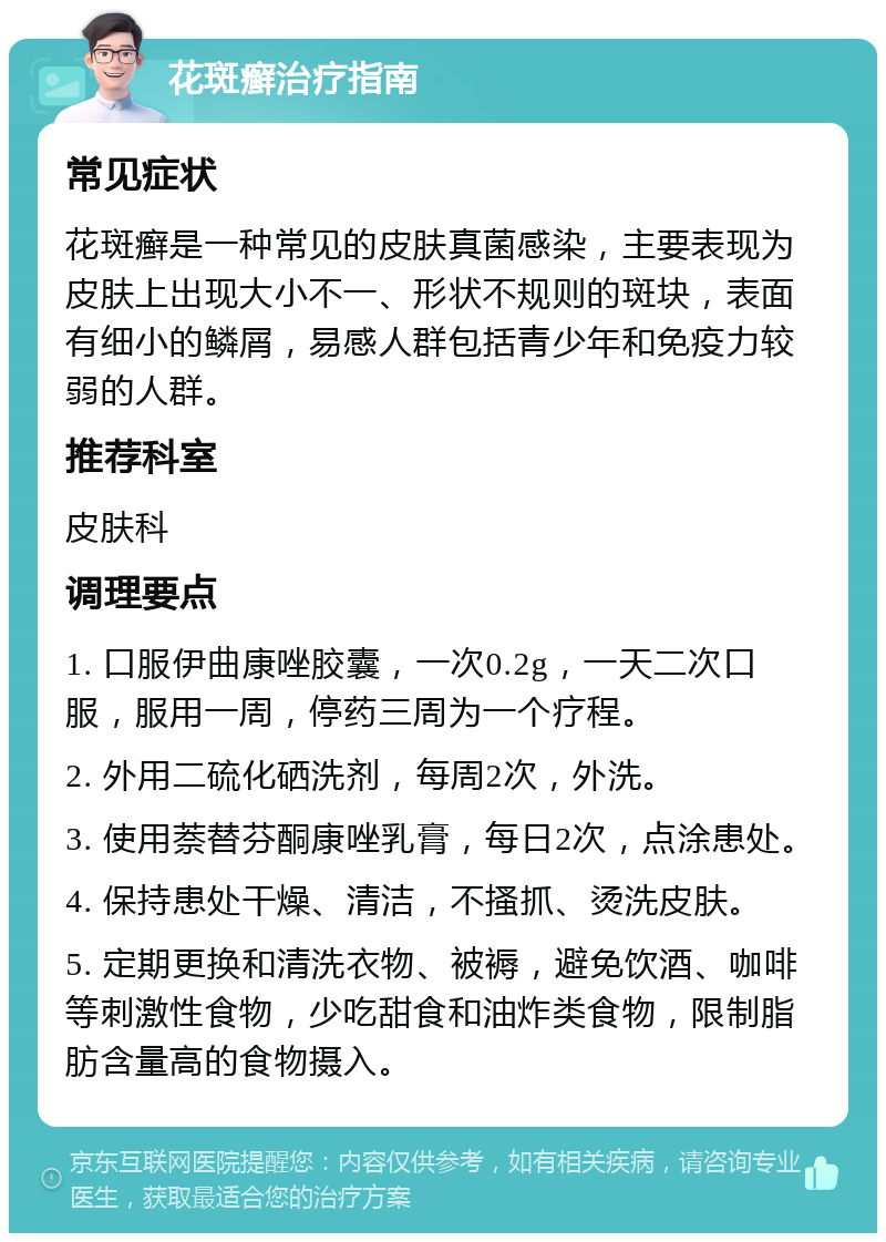 花斑癣治疗指南 常见症状 花斑癣是一种常见的皮肤真菌感染，主要表现为皮肤上出现大小不一、形状不规则的斑块，表面有细小的鳞屑，易感人群包括青少年和免疫力较弱的人群。 推荐科室 皮肤科 调理要点 1. 口服伊曲康唑胶囊，一次0.2g，一天二次口服，服用一周，停药三周为一个疗程。 2. 外用二硫化硒洗剂，每周2次，外洗。 3. 使用萘替芬酮康唑乳膏，每日2次，点涂患处。 4. 保持患处干燥、清洁，不搔抓、烫洗皮肤。 5. 定期更换和清洗衣物、被褥，避免饮酒、咖啡等刺激性食物，少吃甜食和油炸类食物，限制脂肪含量高的食物摄入。