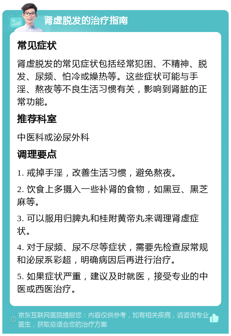 肾虚脱发的治疗指南 常见症状 肾虚脱发的常见症状包括经常犯困、不精神、脱发、尿频、怕冷或燥热等。这些症状可能与手淫、熬夜等不良生活习惯有关，影响到肾脏的正常功能。 推荐科室 中医科或泌尿外科 调理要点 1. 戒掉手淫，改善生活习惯，避免熬夜。 2. 饮食上多摄入一些补肾的食物，如黑豆、黑芝麻等。 3. 可以服用归脾丸和桂附黄帝丸来调理肾虚症状。 4. 对于尿频、尿不尽等症状，需要先检查尿常规和泌尿系彩超，明确病因后再进行治疗。 5. 如果症状严重，建议及时就医，接受专业的中医或西医治疗。