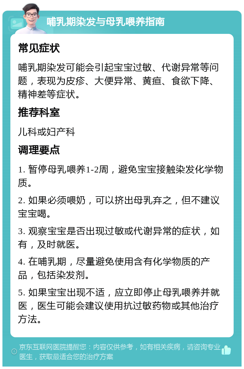 哺乳期染发与母乳喂养指南 常见症状 哺乳期染发可能会引起宝宝过敏、代谢异常等问题，表现为皮疹、大便异常、黄疸、食欲下降、精神差等症状。 推荐科室 儿科或妇产科 调理要点 1. 暂停母乳喂养1-2周，避免宝宝接触染发化学物质。 2. 如果必须喂奶，可以挤出母乳弃之，但不建议宝宝喝。 3. 观察宝宝是否出现过敏或代谢异常的症状，如有，及时就医。 4. 在哺乳期，尽量避免使用含有化学物质的产品，包括染发剂。 5. 如果宝宝出现不适，应立即停止母乳喂养并就医，医生可能会建议使用抗过敏药物或其他治疗方法。