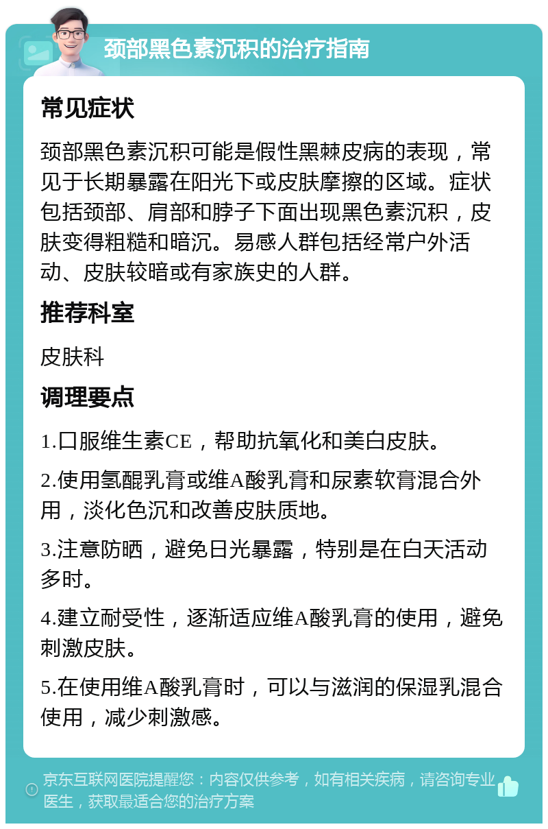 颈部黑色素沉积的治疗指南 常见症状 颈部黑色素沉积可能是假性黑棘皮病的表现，常见于长期暴露在阳光下或皮肤摩擦的区域。症状包括颈部、肩部和脖子下面出现黑色素沉积，皮肤变得粗糙和暗沉。易感人群包括经常户外活动、皮肤较暗或有家族史的人群。 推荐科室 皮肤科 调理要点 1.口服维生素CE，帮助抗氧化和美白皮肤。 2.使用氢醌乳膏或维A酸乳膏和尿素软膏混合外用，淡化色沉和改善皮肤质地。 3.注意防晒，避免日光暴露，特别是在白天活动多时。 4.建立耐受性，逐渐适应维A酸乳膏的使用，避免刺激皮肤。 5.在使用维A酸乳膏时，可以与滋润的保湿乳混合使用，减少刺激感。