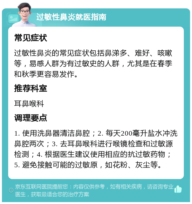 过敏性鼻炎就医指南 常见症状 过敏性鼻炎的常见症状包括鼻涕多、难好、咳嗽等，易感人群为有过敏史的人群，尤其是在春季和秋季更容易发作。 推荐科室 耳鼻喉科 调理要点 1. 使用洗鼻器清洁鼻腔；2. 每天200毫升盐水冲洗鼻腔两次；3. 去耳鼻喉科进行喉镜检查和过敏源检测；4. 根据医生建议使用相应的抗过敏药物；5. 避免接触可能的过敏原，如花粉、灰尘等。