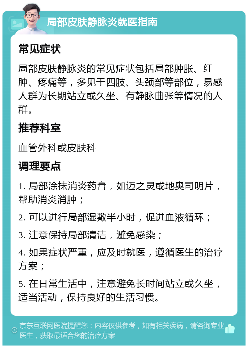 局部皮肤静脉炎就医指南 常见症状 局部皮肤静脉炎的常见症状包括局部肿胀、红肿、疼痛等，多见于四肢、头颈部等部位，易感人群为长期站立或久坐、有静脉曲张等情况的人群。 推荐科室 血管外科或皮肤科 调理要点 1. 局部涂抹消炎药膏，如迈之灵或地奥司明片，帮助消炎消肿； 2. 可以进行局部湿敷半小时，促进血液循环； 3. 注意保持局部清洁，避免感染； 4. 如果症状严重，应及时就医，遵循医生的治疗方案； 5. 在日常生活中，注意避免长时间站立或久坐，适当活动，保持良好的生活习惯。