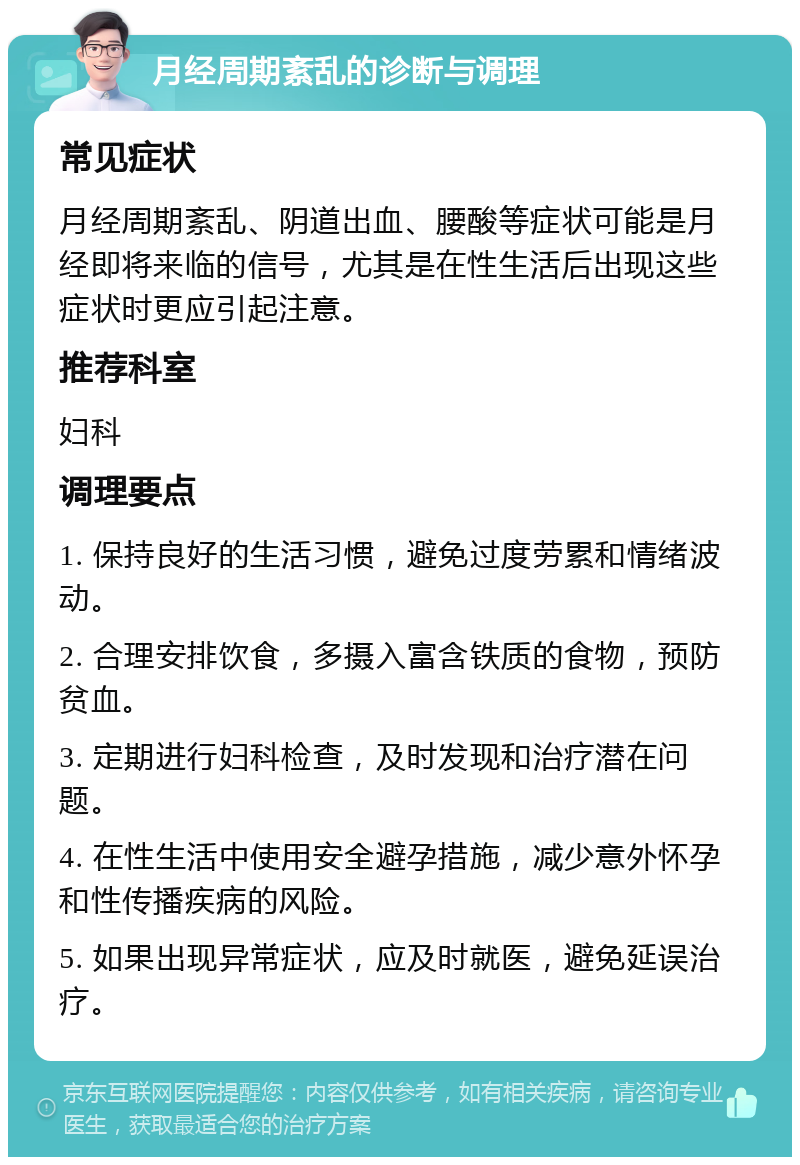 月经周期紊乱的诊断与调理 常见症状 月经周期紊乱、阴道出血、腰酸等症状可能是月经即将来临的信号，尤其是在性生活后出现这些症状时更应引起注意。 推荐科室 妇科 调理要点 1. 保持良好的生活习惯，避免过度劳累和情绪波动。 2. 合理安排饮食，多摄入富含铁质的食物，预防贫血。 3. 定期进行妇科检查，及时发现和治疗潜在问题。 4. 在性生活中使用安全避孕措施，减少意外怀孕和性传播疾病的风险。 5. 如果出现异常症状，应及时就医，避免延误治疗。