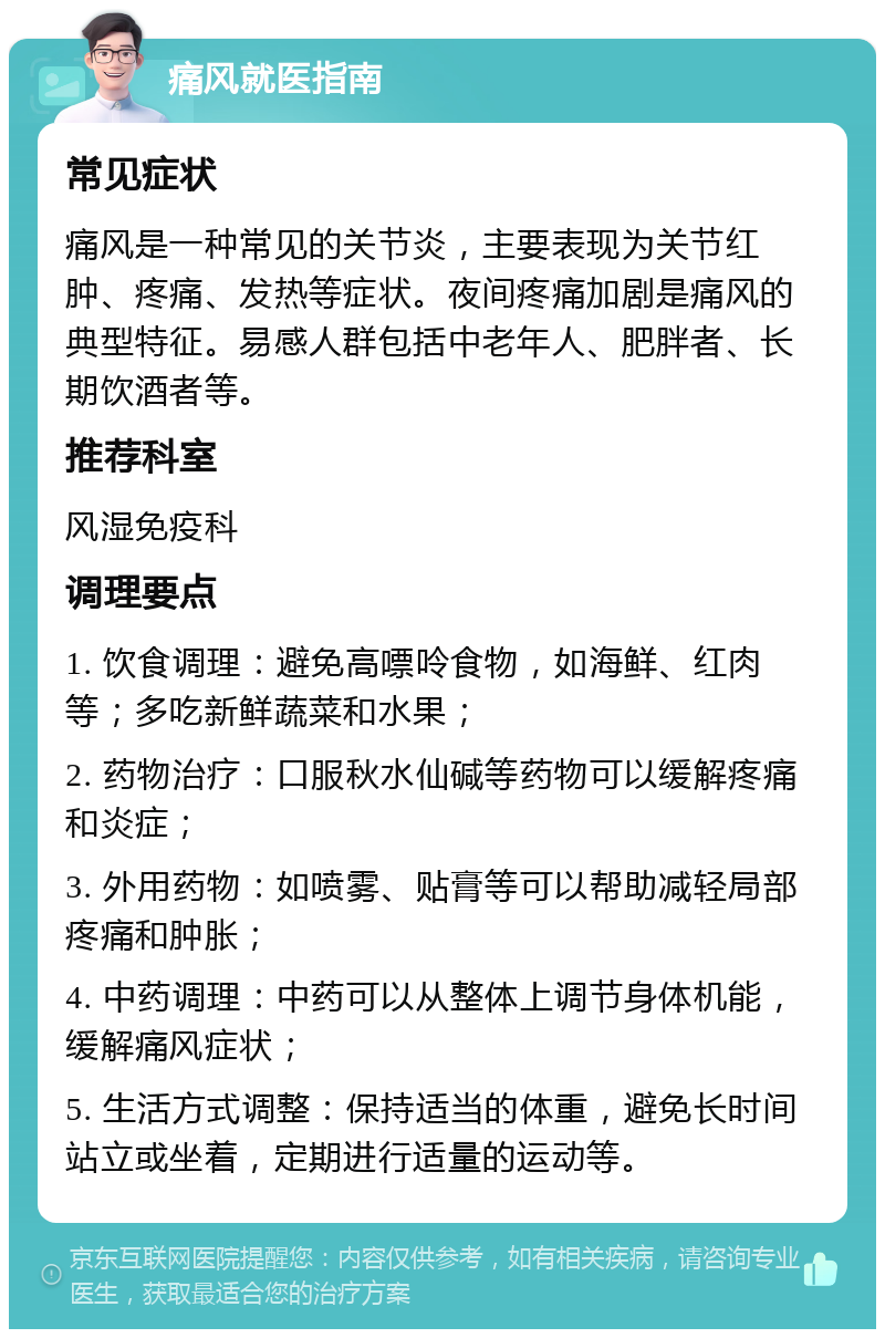 痛风就医指南 常见症状 痛风是一种常见的关节炎，主要表现为关节红肿、疼痛、发热等症状。夜间疼痛加剧是痛风的典型特征。易感人群包括中老年人、肥胖者、长期饮酒者等。 推荐科室 风湿免疫科 调理要点 1. 饮食调理：避免高嘌呤食物，如海鲜、红肉等；多吃新鲜蔬菜和水果； 2. 药物治疗：口服秋水仙碱等药物可以缓解疼痛和炎症； 3. 外用药物：如喷雾、贴膏等可以帮助减轻局部疼痛和肿胀； 4. 中药调理：中药可以从整体上调节身体机能，缓解痛风症状； 5. 生活方式调整：保持适当的体重，避免长时间站立或坐着，定期进行适量的运动等。