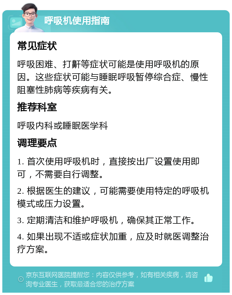 呼吸机使用指南 常见症状 呼吸困难、打鼾等症状可能是使用呼吸机的原因。这些症状可能与睡眠呼吸暂停综合症、慢性阻塞性肺病等疾病有关。 推荐科室 呼吸内科或睡眠医学科 调理要点 1. 首次使用呼吸机时，直接按出厂设置使用即可，不需要自行调整。 2. 根据医生的建议，可能需要使用特定的呼吸机模式或压力设置。 3. 定期清洁和维护呼吸机，确保其正常工作。 4. 如果出现不适或症状加重，应及时就医调整治疗方案。