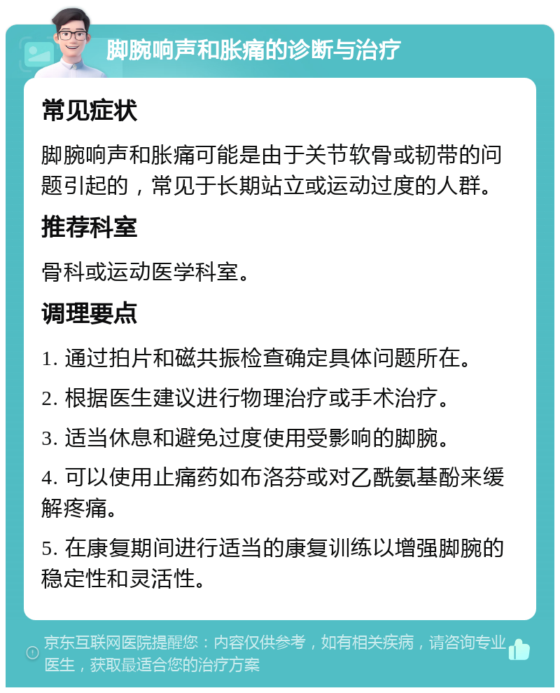 脚腕响声和胀痛的诊断与治疗 常见症状 脚腕响声和胀痛可能是由于关节软骨或韧带的问题引起的，常见于长期站立或运动过度的人群。 推荐科室 骨科或运动医学科室。 调理要点 1. 通过拍片和磁共振检查确定具体问题所在。 2. 根据医生建议进行物理治疗或手术治疗。 3. 适当休息和避免过度使用受影响的脚腕。 4. 可以使用止痛药如布洛芬或对乙酰氨基酚来缓解疼痛。 5. 在康复期间进行适当的康复训练以增强脚腕的稳定性和灵活性。