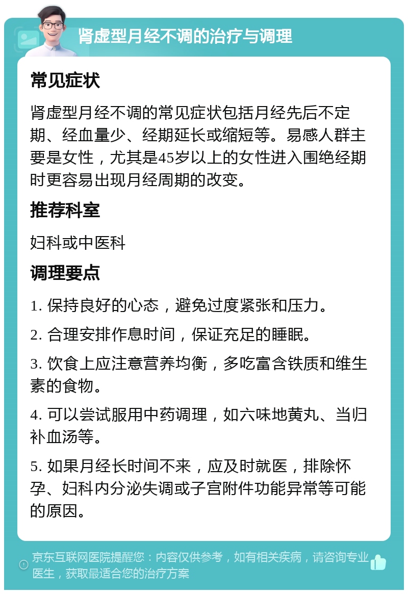 肾虚型月经不调的治疗与调理 常见症状 肾虚型月经不调的常见症状包括月经先后不定期、经血量少、经期延长或缩短等。易感人群主要是女性，尤其是45岁以上的女性进入围绝经期时更容易出现月经周期的改变。 推荐科室 妇科或中医科 调理要点 1. 保持良好的心态，避免过度紧张和压力。 2. 合理安排作息时间，保证充足的睡眠。 3. 饮食上应注意营养均衡，多吃富含铁质和维生素的食物。 4. 可以尝试服用中药调理，如六味地黄丸、当归补血汤等。 5. 如果月经长时间不来，应及时就医，排除怀孕、妇科内分泌失调或子宫附件功能异常等可能的原因。