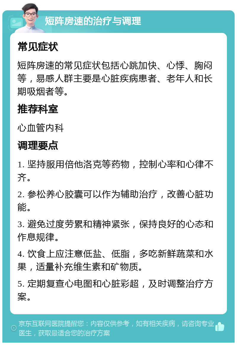 短阵房速的治疗与调理 常见症状 短阵房速的常见症状包括心跳加快、心悸、胸闷等，易感人群主要是心脏疾病患者、老年人和长期吸烟者等。 推荐科室 心血管内科 调理要点 1. 坚持服用倍他洛克等药物，控制心率和心律不齐。 2. 参松养心胶囊可以作为辅助治疗，改善心脏功能。 3. 避免过度劳累和精神紧张，保持良好的心态和作息规律。 4. 饮食上应注意低盐、低脂，多吃新鲜蔬菜和水果，适量补充维生素和矿物质。 5. 定期复查心电图和心脏彩超，及时调整治疗方案。