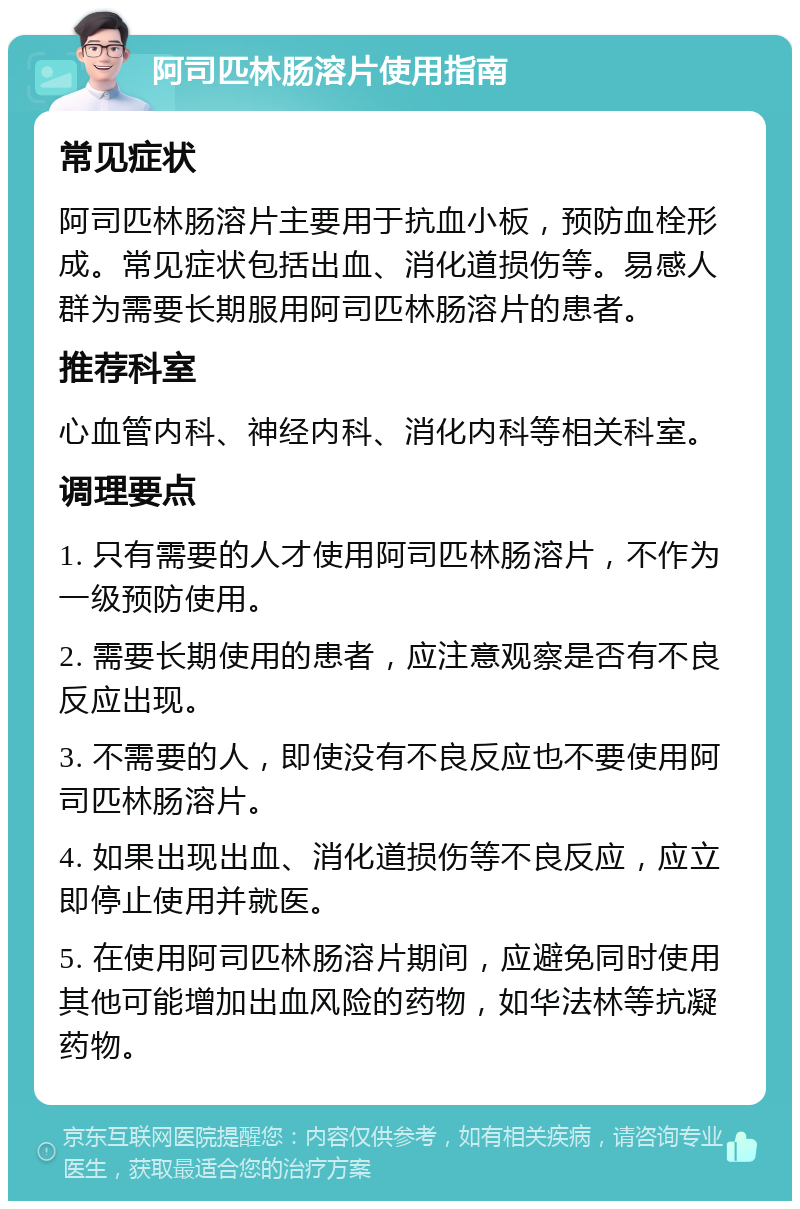 阿司匹林肠溶片使用指南 常见症状 阿司匹林肠溶片主要用于抗血小板，预防血栓形成。常见症状包括出血、消化道损伤等。易感人群为需要长期服用阿司匹林肠溶片的患者。 推荐科室 心血管内科、神经内科、消化内科等相关科室。 调理要点 1. 只有需要的人才使用阿司匹林肠溶片，不作为一级预防使用。 2. 需要长期使用的患者，应注意观察是否有不良反应出现。 3. 不需要的人，即使没有不良反应也不要使用阿司匹林肠溶片。 4. 如果出现出血、消化道损伤等不良反应，应立即停止使用并就医。 5. 在使用阿司匹林肠溶片期间，应避免同时使用其他可能增加出血风险的药物，如华法林等抗凝药物。