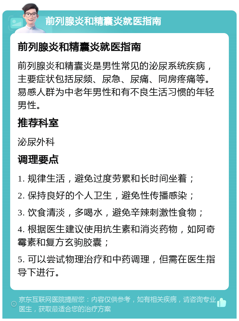 前列腺炎和精囊炎就医指南 前列腺炎和精囊炎就医指南 前列腺炎和精囊炎是男性常见的泌尿系统疾病，主要症状包括尿频、尿急、尿痛、同房疼痛等。易感人群为中老年男性和有不良生活习惯的年轻男性。 推荐科室 泌尿外科 调理要点 1. 规律生活，避免过度劳累和长时间坐着； 2. 保持良好的个人卫生，避免性传播感染； 3. 饮食清淡，多喝水，避免辛辣刺激性食物； 4. 根据医生建议使用抗生素和消炎药物，如阿奇霉素和复方玄驹胶囊； 5. 可以尝试物理治疗和中药调理，但需在医生指导下进行。