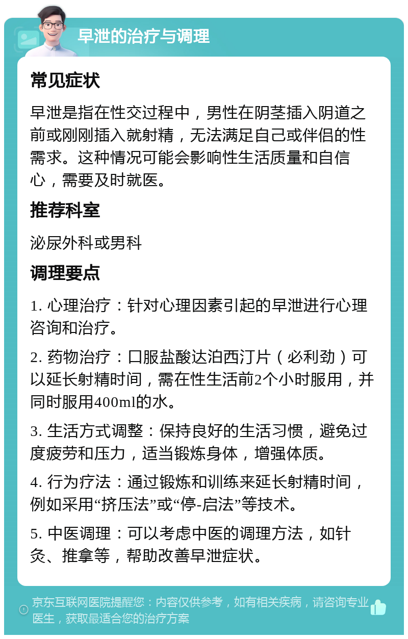 早泄的治疗与调理 常见症状 早泄是指在性交过程中，男性在阴茎插入阴道之前或刚刚插入就射精，无法满足自己或伴侣的性需求。这种情况可能会影响性生活质量和自信心，需要及时就医。 推荐科室 泌尿外科或男科 调理要点 1. 心理治疗：针对心理因素引起的早泄进行心理咨询和治疗。 2. 药物治疗：口服盐酸达泊西汀片（必利劲）可以延长射精时间，需在性生活前2个小时服用，并同时服用400ml的水。 3. 生活方式调整：保持良好的生活习惯，避免过度疲劳和压力，适当锻炼身体，增强体质。 4. 行为疗法：通过锻炼和训练来延长射精时间，例如采用“挤压法”或“停-启法”等技术。 5. 中医调理：可以考虑中医的调理方法，如针灸、推拿等，帮助改善早泄症状。