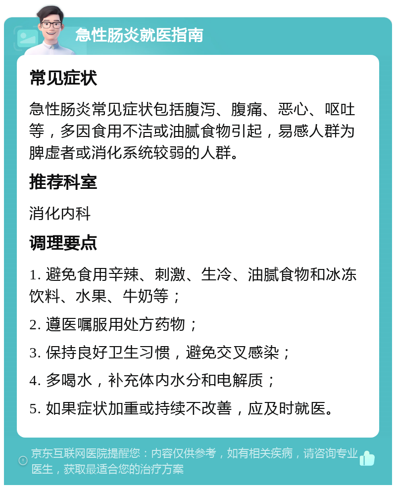 急性肠炎就医指南 常见症状 急性肠炎常见症状包括腹泻、腹痛、恶心、呕吐等，多因食用不洁或油腻食物引起，易感人群为脾虚者或消化系统较弱的人群。 推荐科室 消化内科 调理要点 1. 避免食用辛辣、刺激、生冷、油腻食物和冰冻饮料、水果、牛奶等； 2. 遵医嘱服用处方药物； 3. 保持良好卫生习惯，避免交叉感染； 4. 多喝水，补充体内水分和电解质； 5. 如果症状加重或持续不改善，应及时就医。