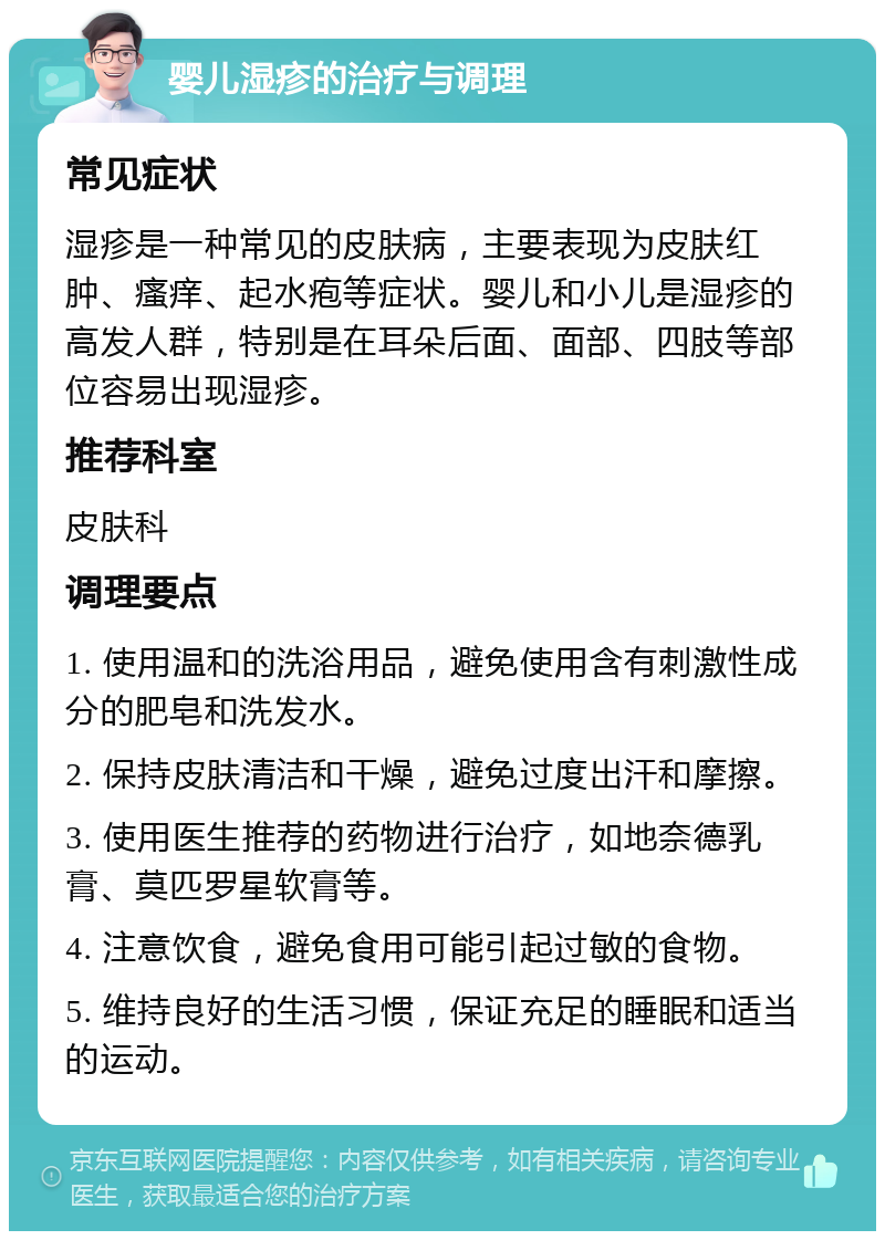 婴儿湿疹的治疗与调理 常见症状 湿疹是一种常见的皮肤病，主要表现为皮肤红肿、瘙痒、起水疱等症状。婴儿和小儿是湿疹的高发人群，特别是在耳朵后面、面部、四肢等部位容易出现湿疹。 推荐科室 皮肤科 调理要点 1. 使用温和的洗浴用品，避免使用含有刺激性成分的肥皂和洗发水。 2. 保持皮肤清洁和干燥，避免过度出汗和摩擦。 3. 使用医生推荐的药物进行治疗，如地奈德乳膏、莫匹罗星软膏等。 4. 注意饮食，避免食用可能引起过敏的食物。 5. 维持良好的生活习惯，保证充足的睡眠和适当的运动。