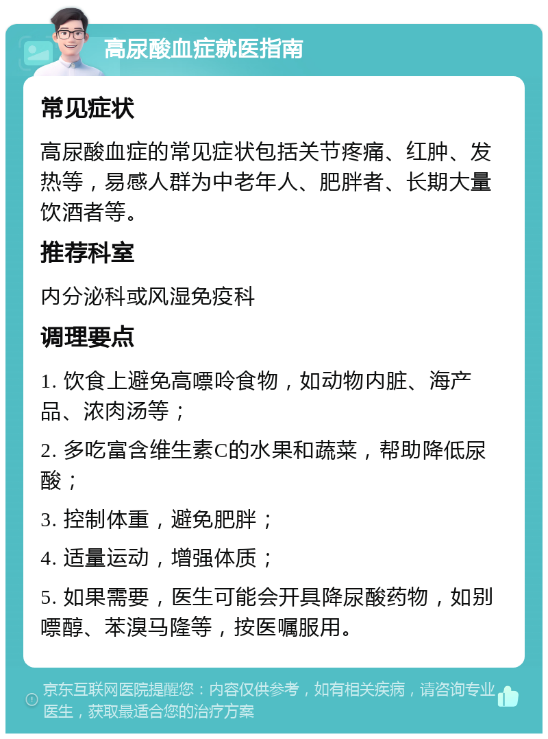 高尿酸血症就医指南 常见症状 高尿酸血症的常见症状包括关节疼痛、红肿、发热等，易感人群为中老年人、肥胖者、长期大量饮酒者等。 推荐科室 内分泌科或风湿免疫科 调理要点 1. 饮食上避免高嘌呤食物，如动物内脏、海产品、浓肉汤等； 2. 多吃富含维生素C的水果和蔬菜，帮助降低尿酸； 3. 控制体重，避免肥胖； 4. 适量运动，增强体质； 5. 如果需要，医生可能会开具降尿酸药物，如别嘌醇、苯溴马隆等，按医嘱服用。