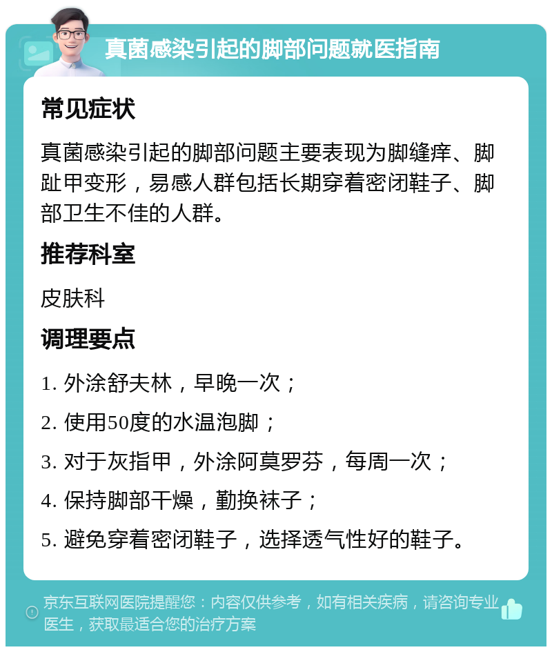 真菌感染引起的脚部问题就医指南 常见症状 真菌感染引起的脚部问题主要表现为脚缝痒、脚趾甲变形，易感人群包括长期穿着密闭鞋子、脚部卫生不佳的人群。 推荐科室 皮肤科 调理要点 1. 外涂舒夫林，早晚一次； 2. 使用50度的水温泡脚； 3. 对于灰指甲，外涂阿莫罗芬，每周一次； 4. 保持脚部干燥，勤换袜子； 5. 避免穿着密闭鞋子，选择透气性好的鞋子。