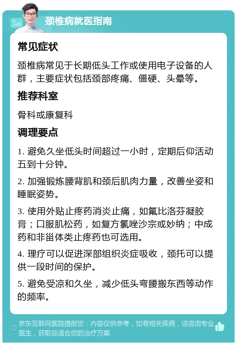 颈椎病就医指南 常见症状 颈椎病常见于长期低头工作或使用电子设备的人群，主要症状包括颈部疼痛、僵硬、头晕等。 推荐科室 骨科或康复科 调理要点 1. 避免久坐低头时间超过一小时，定期后仰活动五到十分钟。 2. 加强锻炼腰背肌和颈后肌肉力量，改善坐姿和睡眠姿势。 3. 使用外贴止疼药消炎止痛，如氟比洛芬凝胶膏；口服肌松药，如复方氯唑沙宗或妙纳；中成药和非甾体类止疼药也可选用。 4. 理疗可以促进深部组织炎症吸收，颈托可以提供一段时间的保护。 5. 避免受凉和久坐，减少低头弯腰搬东西等动作的频率。