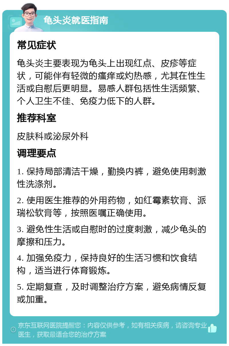 龟头炎就医指南 常见症状 龟头炎主要表现为龟头上出现红点、皮疹等症状，可能伴有轻微的瘙痒或灼热感，尤其在性生活或自慰后更明显。易感人群包括性生活频繁、个人卫生不佳、免疫力低下的人群。 推荐科室 皮肤科或泌尿外科 调理要点 1. 保持局部清洁干燥，勤换内裤，避免使用刺激性洗涤剂。 2. 使用医生推荐的外用药物，如红霉素软膏、派瑞松软膏等，按照医嘱正确使用。 3. 避免性生活或自慰时的过度刺激，减少龟头的摩擦和压力。 4. 加强免疫力，保持良好的生活习惯和饮食结构，适当进行体育锻炼。 5. 定期复查，及时调整治疗方案，避免病情反复或加重。