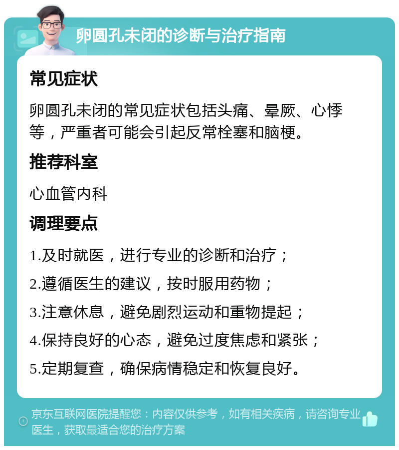 卵圆孔未闭的诊断与治疗指南 常见症状 卵圆孔未闭的常见症状包括头痛、晕厥、心悸等，严重者可能会引起反常栓塞和脑梗。 推荐科室 心血管内科 调理要点 1.及时就医，进行专业的诊断和治疗； 2.遵循医生的建议，按时服用药物； 3.注意休息，避免剧烈运动和重物提起； 4.保持良好的心态，避免过度焦虑和紧张； 5.定期复查，确保病情稳定和恢复良好。