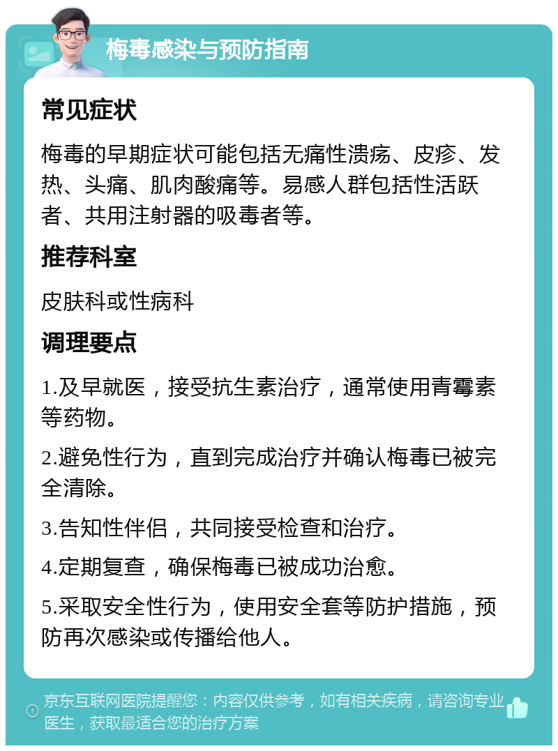 梅毒感染与预防指南 常见症状 梅毒的早期症状可能包括无痛性溃疡、皮疹、发热、头痛、肌肉酸痛等。易感人群包括性活跃者、共用注射器的吸毒者等。 推荐科室 皮肤科或性病科 调理要点 1.及早就医，接受抗生素治疗，通常使用青霉素等药物。 2.避免性行为，直到完成治疗并确认梅毒已被完全清除。 3.告知性伴侣，共同接受检查和治疗。 4.定期复查，确保梅毒已被成功治愈。 5.采取安全性行为，使用安全套等防护措施，预防再次感染或传播给他人。