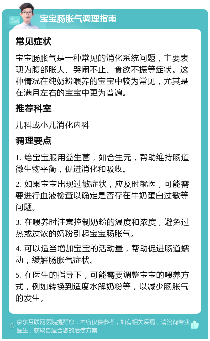 宝宝肠胀气调理指南 常见症状 宝宝肠胀气是一种常见的消化系统问题，主要表现为腹部胀大、哭闹不止、食欲不振等症状。这种情况在纯奶粉喂养的宝宝中较为常见，尤其是在满月左右的宝宝中更为普遍。 推荐科室 儿科或小儿消化内科 调理要点 1. 给宝宝服用益生菌，如合生元，帮助维持肠道微生物平衡，促进消化和吸收。 2. 如果宝宝出现过敏症状，应及时就医，可能需要进行血液检查以确定是否存在牛奶蛋白过敏等问题。 3. 在喂养时注意控制奶粉的温度和浓度，避免过热或过浓的奶粉引起宝宝肠胀气。 4. 可以适当增加宝宝的活动量，帮助促进肠道蠕动，缓解肠胀气症状。 5. 在医生的指导下，可能需要调整宝宝的喂养方式，例如转换到适度水解奶粉等，以减少肠胀气的发生。