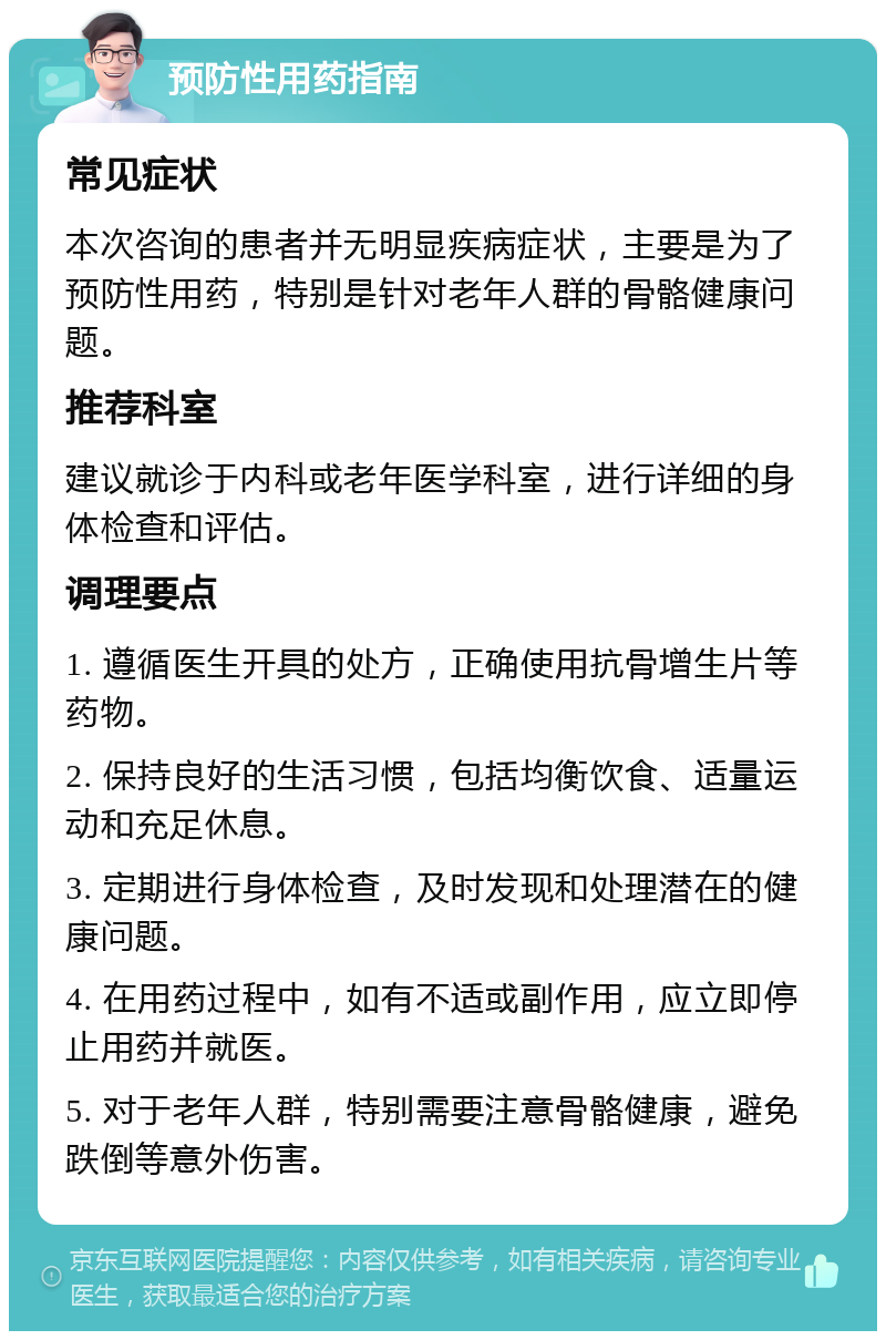 预防性用药指南 常见症状 本次咨询的患者并无明显疾病症状，主要是为了预防性用药，特别是针对老年人群的骨骼健康问题。 推荐科室 建议就诊于内科或老年医学科室，进行详细的身体检查和评估。 调理要点 1. 遵循医生开具的处方，正确使用抗骨增生片等药物。 2. 保持良好的生活习惯，包括均衡饮食、适量运动和充足休息。 3. 定期进行身体检查，及时发现和处理潜在的健康问题。 4. 在用药过程中，如有不适或副作用，应立即停止用药并就医。 5. 对于老年人群，特别需要注意骨骼健康，避免跌倒等意外伤害。