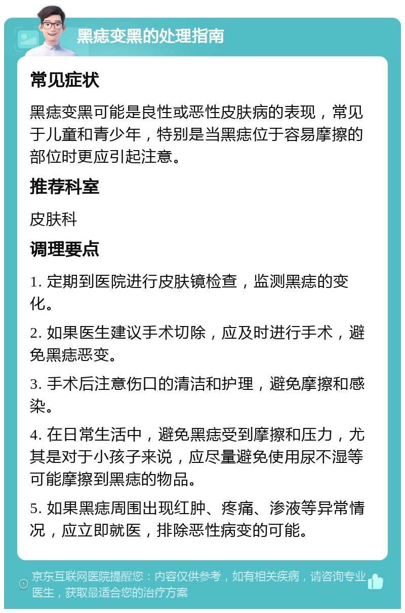 黑痣变黑的处理指南 常见症状 黑痣变黑可能是良性或恶性皮肤病的表现，常见于儿童和青少年，特别是当黑痣位于容易摩擦的部位时更应引起注意。 推荐科室 皮肤科 调理要点 1. 定期到医院进行皮肤镜检查，监测黑痣的变化。 2. 如果医生建议手术切除，应及时进行手术，避免黑痣恶变。 3. 手术后注意伤口的清洁和护理，避免摩擦和感染。 4. 在日常生活中，避免黑痣受到摩擦和压力，尤其是对于小孩子来说，应尽量避免使用尿不湿等可能摩擦到黑痣的物品。 5. 如果黑痣周围出现红肿、疼痛、渗液等异常情况，应立即就医，排除恶性病变的可能。