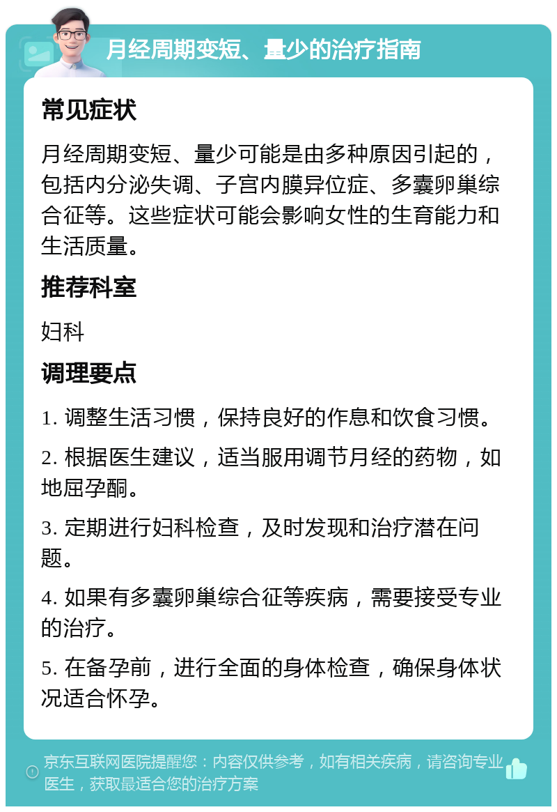 月经周期变短、量少的治疗指南 常见症状 月经周期变短、量少可能是由多种原因引起的，包括内分泌失调、子宫内膜异位症、多囊卵巢综合征等。这些症状可能会影响女性的生育能力和生活质量。 推荐科室 妇科 调理要点 1. 调整生活习惯，保持良好的作息和饮食习惯。 2. 根据医生建议，适当服用调节月经的药物，如地屈孕酮。 3. 定期进行妇科检查，及时发现和治疗潜在问题。 4. 如果有多囊卵巢综合征等疾病，需要接受专业的治疗。 5. 在备孕前，进行全面的身体检查，确保身体状况适合怀孕。