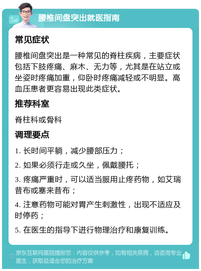 腰椎间盘突出就医指南 常见症状 腰椎间盘突出是一种常见的脊柱疾病，主要症状包括下肢疼痛、麻木、无力等，尤其是在站立或坐姿时疼痛加重，仰卧时疼痛减轻或不明显。高血压患者更容易出现此类症状。 推荐科室 脊柱科或骨科 调理要点 1. 长时间平躺，减少腰部压力； 2. 如果必须行走或久坐，佩戴腰托； 3. 疼痛严重时，可以适当服用止疼药物，如艾瑞昔布或塞来昔布； 4. 注意药物可能对胃产生刺激性，出现不适应及时停药； 5. 在医生的指导下进行物理治疗和康复训练。