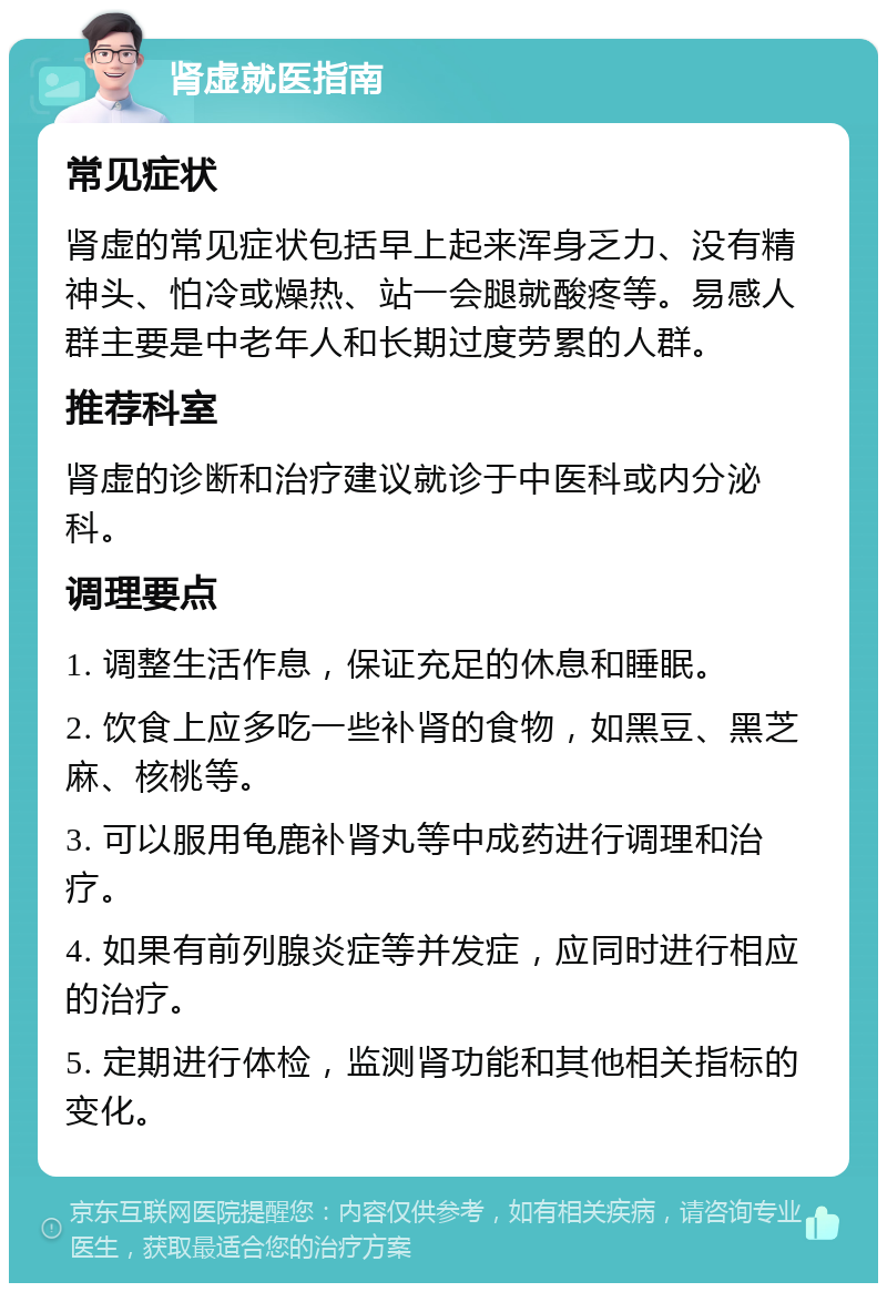 肾虚就医指南 常见症状 肾虚的常见症状包括早上起来浑身乏力、没有精神头、怕冷或燥热、站一会腿就酸疼等。易感人群主要是中老年人和长期过度劳累的人群。 推荐科室 肾虚的诊断和治疗建议就诊于中医科或内分泌科。 调理要点 1. 调整生活作息，保证充足的休息和睡眠。 2. 饮食上应多吃一些补肾的食物，如黑豆、黑芝麻、核桃等。 3. 可以服用龟鹿补肾丸等中成药进行调理和治疗。 4. 如果有前列腺炎症等并发症，应同时进行相应的治疗。 5. 定期进行体检，监测肾功能和其他相关指标的变化。