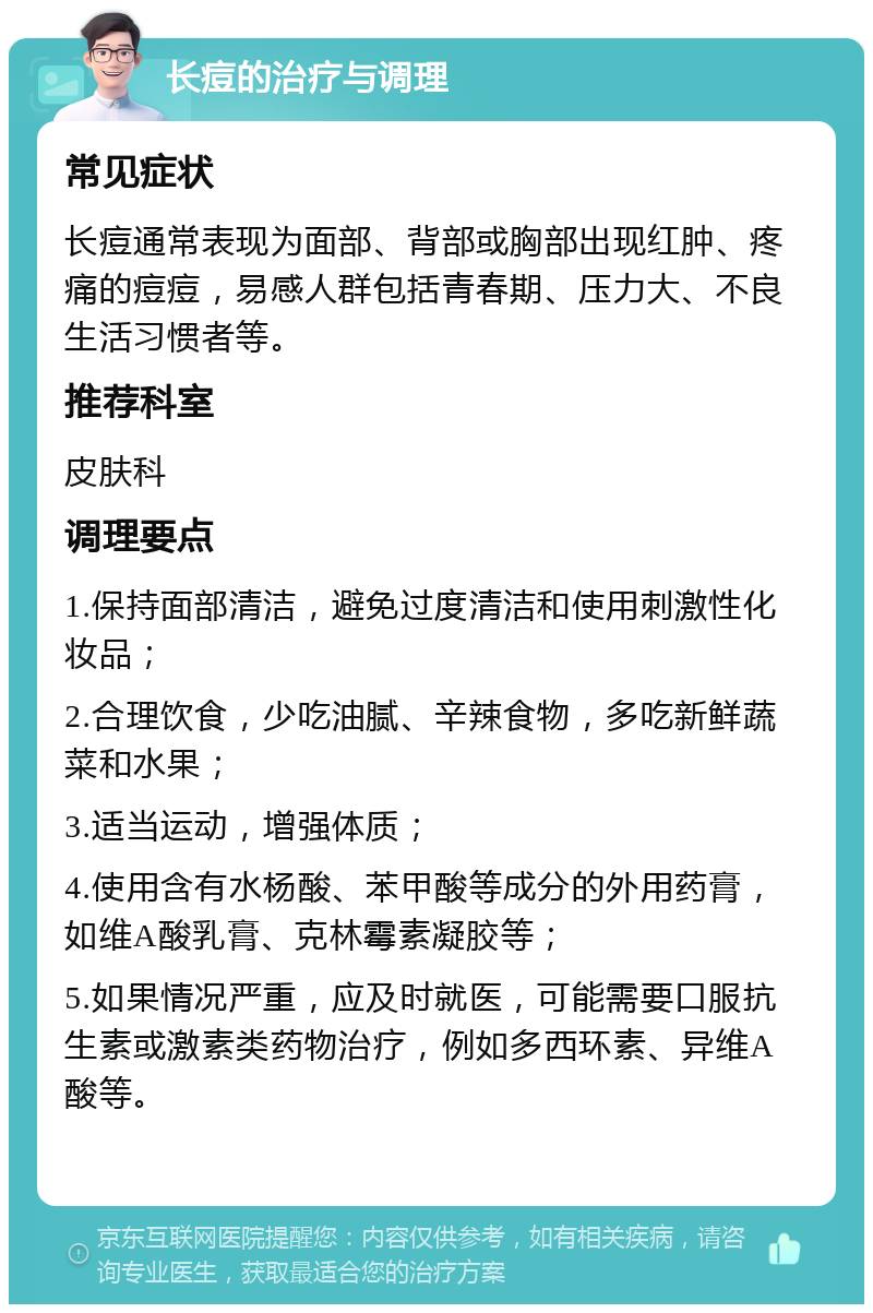 长痘的治疗与调理 常见症状 长痘通常表现为面部、背部或胸部出现红肿、疼痛的痘痘，易感人群包括青春期、压力大、不良生活习惯者等。 推荐科室 皮肤科 调理要点 1.保持面部清洁，避免过度清洁和使用刺激性化妆品； 2.合理饮食，少吃油腻、辛辣食物，多吃新鲜蔬菜和水果； 3.适当运动，增强体质； 4.使用含有水杨酸、苯甲酸等成分的外用药膏，如维A酸乳膏、克林霉素凝胶等； 5.如果情况严重，应及时就医，可能需要口服抗生素或激素类药物治疗，例如多西环素、异维A酸等。