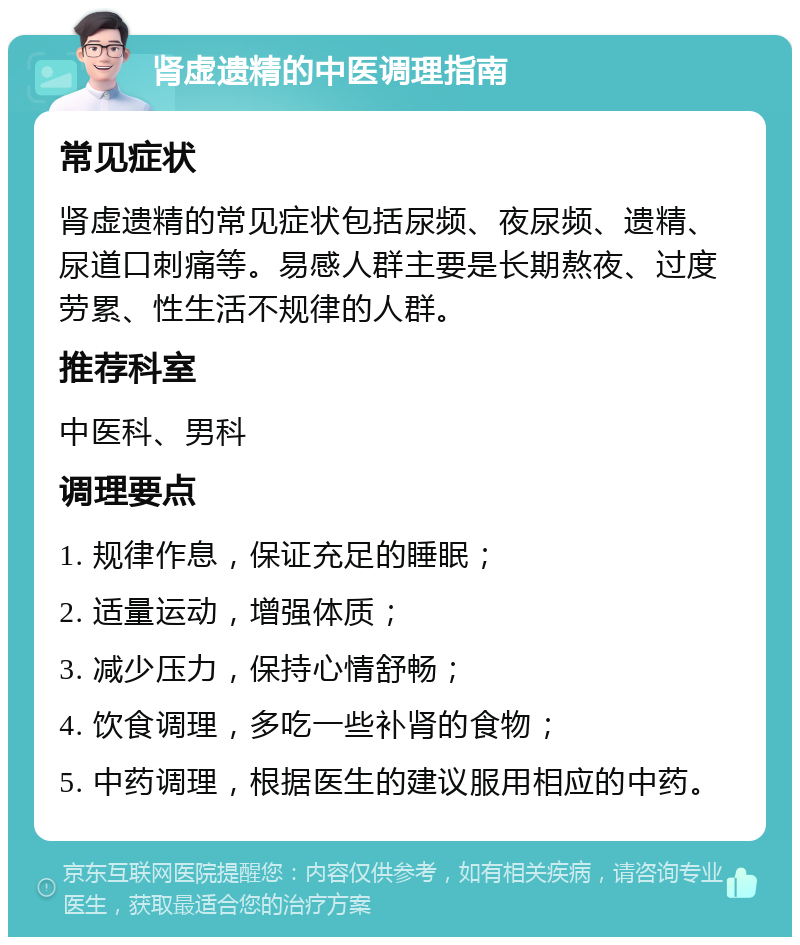 肾虚遗精的中医调理指南 常见症状 肾虚遗精的常见症状包括尿频、夜尿频、遗精、尿道口刺痛等。易感人群主要是长期熬夜、过度劳累、性生活不规律的人群。 推荐科室 中医科、男科 调理要点 1. 规律作息，保证充足的睡眠； 2. 适量运动，增强体质； 3. 减少压力，保持心情舒畅； 4. 饮食调理，多吃一些补肾的食物； 5. 中药调理，根据医生的建议服用相应的中药。