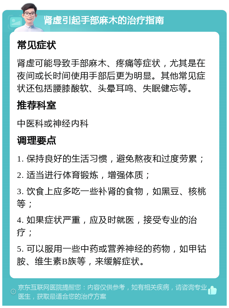 肾虚引起手部麻木的治疗指南 常见症状 肾虚可能导致手部麻木、疼痛等症状，尤其是在夜间或长时间使用手部后更为明显。其他常见症状还包括腰膝酸软、头晕耳鸣、失眠健忘等。 推荐科室 中医科或神经内科 调理要点 1. 保持良好的生活习惯，避免熬夜和过度劳累； 2. 适当进行体育锻炼，增强体质； 3. 饮食上应多吃一些补肾的食物，如黑豆、核桃等； 4. 如果症状严重，应及时就医，接受专业的治疗； 5. 可以服用一些中药或营养神经的药物，如甲钴胺、维生素B族等，来缓解症状。