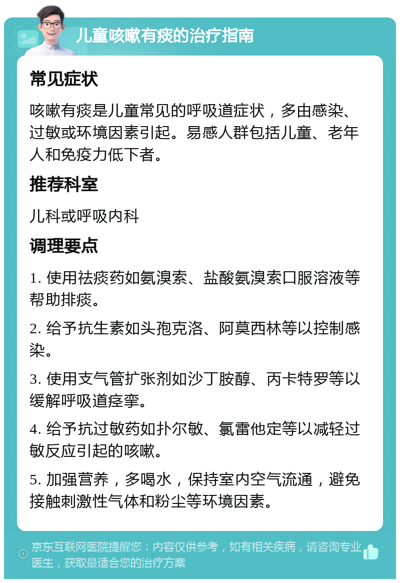 儿童咳嗽有痰的治疗指南 常见症状 咳嗽有痰是儿童常见的呼吸道症状，多由感染、过敏或环境因素引起。易感人群包括儿童、老年人和免疫力低下者。 推荐科室 儿科或呼吸内科 调理要点 1. 使用祛痰药如氨溴索、盐酸氨溴索口服溶液等帮助排痰。 2. 给予抗生素如头孢克洛、阿莫西林等以控制感染。 3. 使用支气管扩张剂如沙丁胺醇、丙卡特罗等以缓解呼吸道痉挛。 4. 给予抗过敏药如扑尔敏、氯雷他定等以减轻过敏反应引起的咳嗽。 5. 加强营养，多喝水，保持室内空气流通，避免接触刺激性气体和粉尘等环境因素。