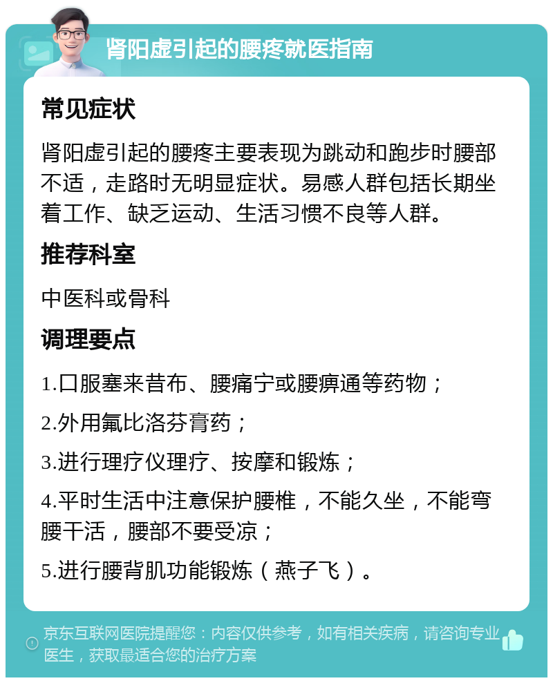 肾阳虚引起的腰疼就医指南 常见症状 肾阳虚引起的腰疼主要表现为跳动和跑步时腰部不适，走路时无明显症状。易感人群包括长期坐着工作、缺乏运动、生活习惯不良等人群。 推荐科室 中医科或骨科 调理要点 1.口服塞来昔布、腰痛宁或腰痹通等药物； 2.外用氟比洛芬膏药； 3.进行理疗仪理疗、按摩和锻炼； 4.平时生活中注意保护腰椎，不能久坐，不能弯腰干活，腰部不要受凉； 5.进行腰背肌功能锻炼（燕子飞）。