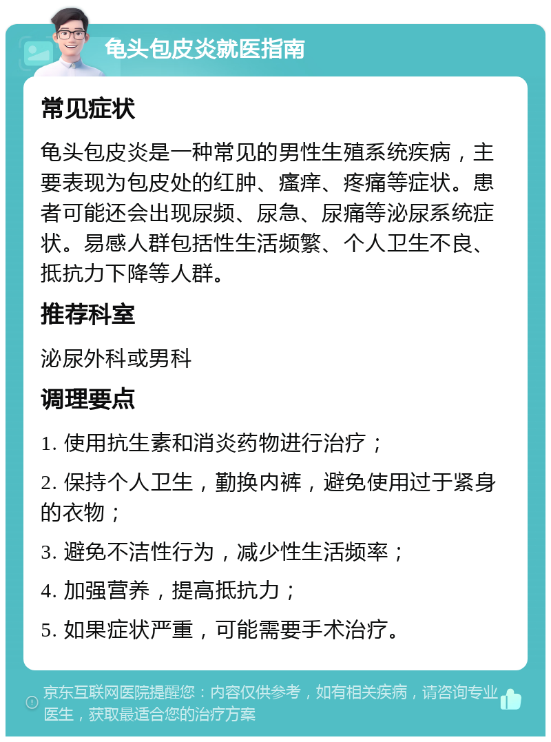 龟头包皮炎就医指南 常见症状 龟头包皮炎是一种常见的男性生殖系统疾病，主要表现为包皮处的红肿、瘙痒、疼痛等症状。患者可能还会出现尿频、尿急、尿痛等泌尿系统症状。易感人群包括性生活频繁、个人卫生不良、抵抗力下降等人群。 推荐科室 泌尿外科或男科 调理要点 1. 使用抗生素和消炎药物进行治疗； 2. 保持个人卫生，勤换内裤，避免使用过于紧身的衣物； 3. 避免不洁性行为，减少性生活频率； 4. 加强营养，提高抵抗力； 5. 如果症状严重，可能需要手术治疗。