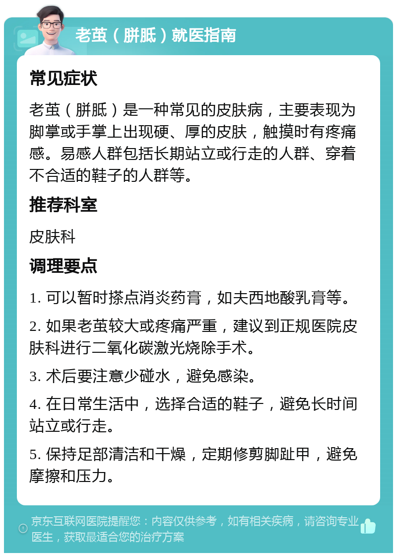 老茧（胼胝）就医指南 常见症状 老茧（胼胝）是一种常见的皮肤病，主要表现为脚掌或手掌上出现硬、厚的皮肤，触摸时有疼痛感。易感人群包括长期站立或行走的人群、穿着不合适的鞋子的人群等。 推荐科室 皮肤科 调理要点 1. 可以暂时搽点消炎药膏，如夫西地酸乳膏等。 2. 如果老茧较大或疼痛严重，建议到正规医院皮肤科进行二氧化碳激光烧除手术。 3. 术后要注意少碰水，避免感染。 4. 在日常生活中，选择合适的鞋子，避免长时间站立或行走。 5. 保持足部清洁和干燥，定期修剪脚趾甲，避免摩擦和压力。