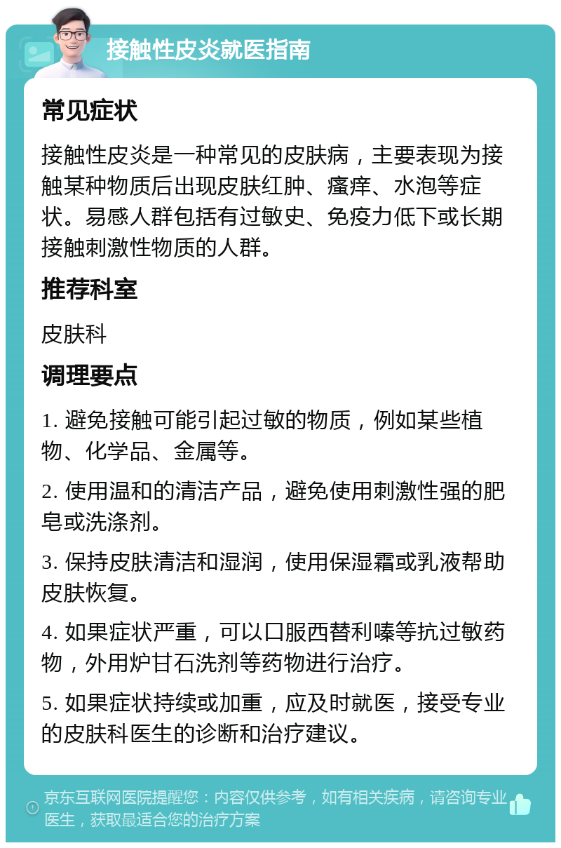 接触性皮炎就医指南 常见症状 接触性皮炎是一种常见的皮肤病，主要表现为接触某种物质后出现皮肤红肿、瘙痒、水泡等症状。易感人群包括有过敏史、免疫力低下或长期接触刺激性物质的人群。 推荐科室 皮肤科 调理要点 1. 避免接触可能引起过敏的物质，例如某些植物、化学品、金属等。 2. 使用温和的清洁产品，避免使用刺激性强的肥皂或洗涤剂。 3. 保持皮肤清洁和湿润，使用保湿霜或乳液帮助皮肤恢复。 4. 如果症状严重，可以口服西替利嗪等抗过敏药物，外用炉甘石洗剂等药物进行治疗。 5. 如果症状持续或加重，应及时就医，接受专业的皮肤科医生的诊断和治疗建议。