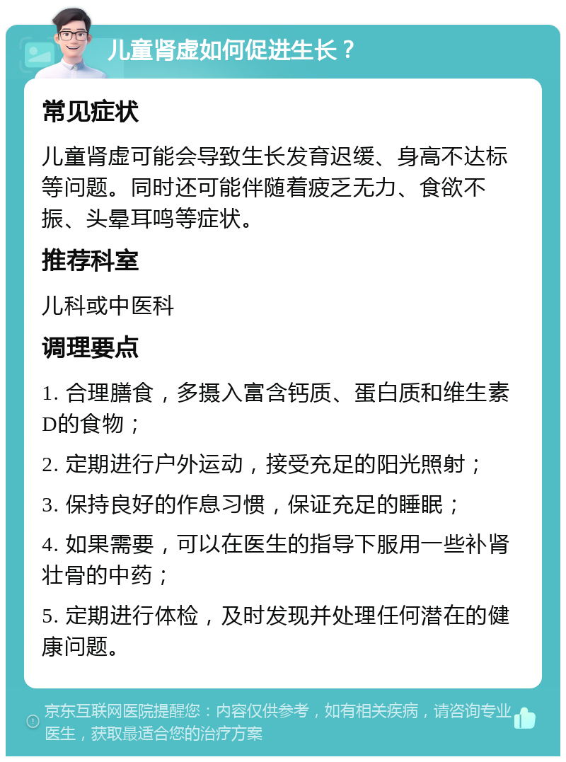 儿童肾虚如何促进生长？ 常见症状 儿童肾虚可能会导致生长发育迟缓、身高不达标等问题。同时还可能伴随着疲乏无力、食欲不振、头晕耳鸣等症状。 推荐科室 儿科或中医科 调理要点 1. 合理膳食，多摄入富含钙质、蛋白质和维生素D的食物； 2. 定期进行户外运动，接受充足的阳光照射； 3. 保持良好的作息习惯，保证充足的睡眠； 4. 如果需要，可以在医生的指导下服用一些补肾壮骨的中药； 5. 定期进行体检，及时发现并处理任何潜在的健康问题。